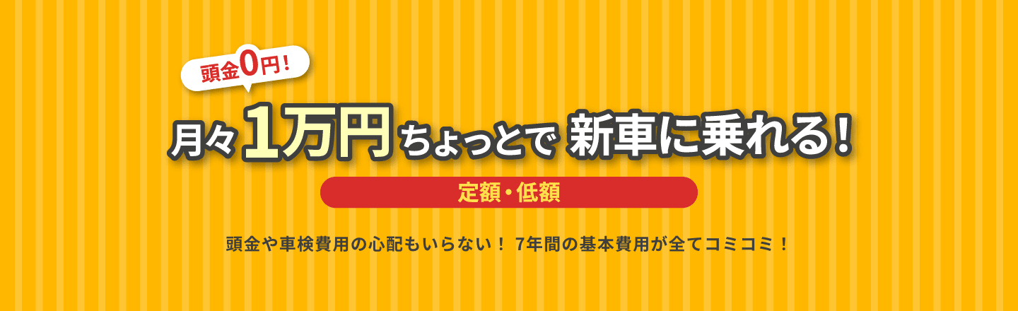 頭金0円! 月々1万円ちょっとで新車に乗れる! 定額・低額 頭金や車検費用の心配もいらない! 7年間の基本費用が全てコミコミ!